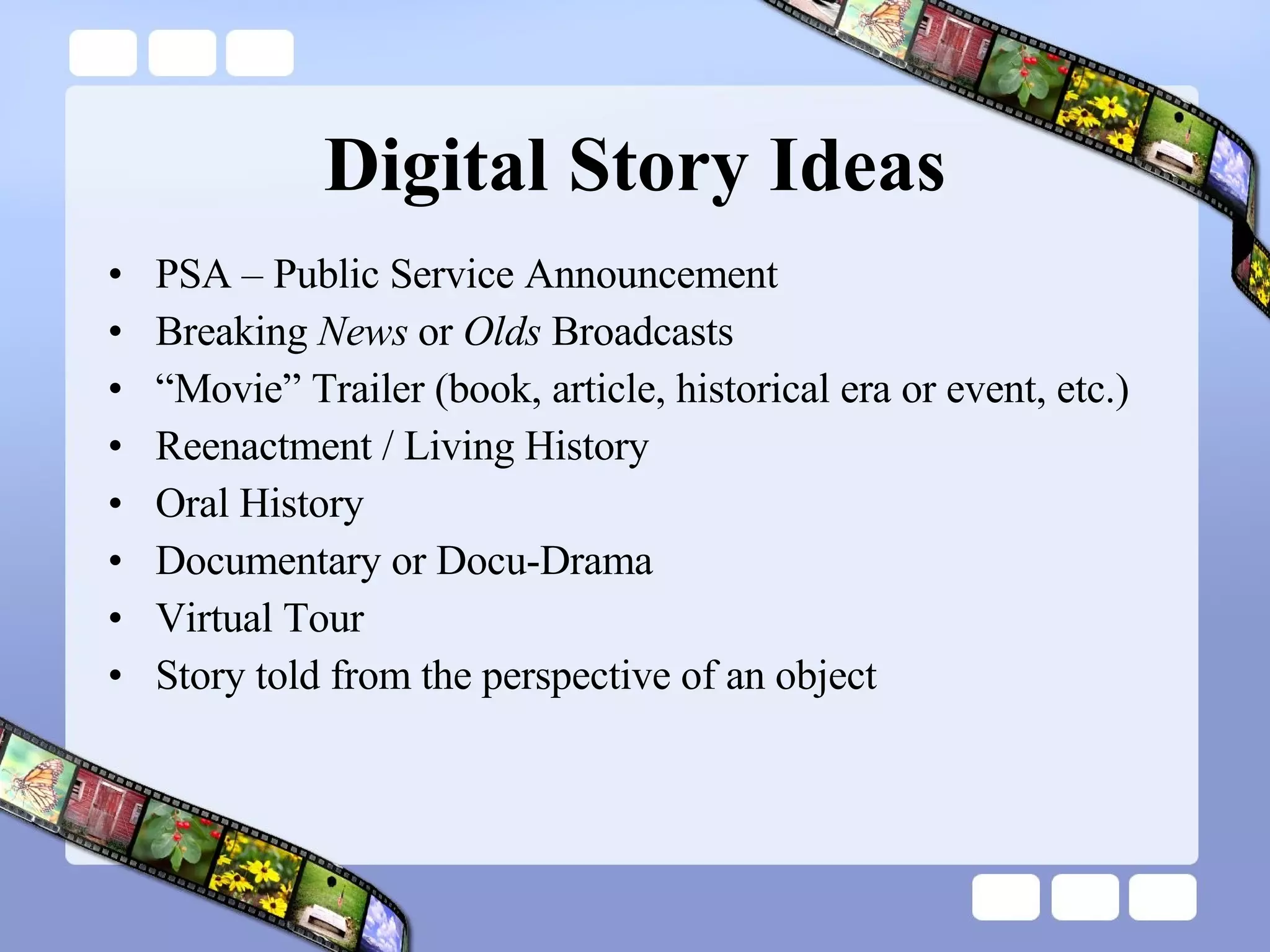 Digital Story Ideas PSA – Public Service Announcement Breaking  News  or  Olds  Broadcasts “ Movie” Trailer (book, article, historical era or event, etc.) Reenactment / Living History Oral History Documentary or Docu-Drama Virtual Tour Story told from the perspective of an object 