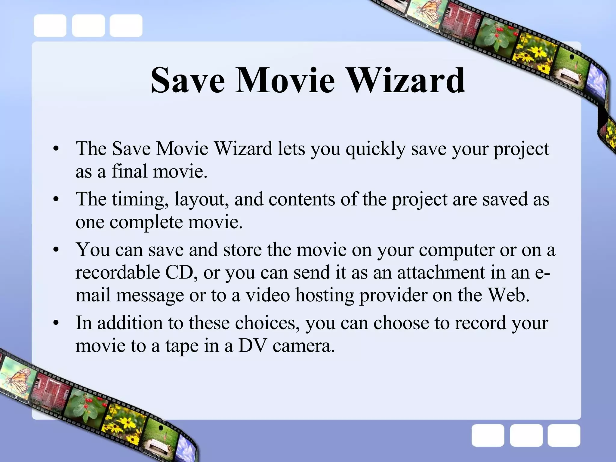 Save Movie Wizard The Save Movie Wizard lets you quickly save your project as a final movie.  The timing, layout, and contents of the project are saved as one complete movie.  You can save and store the movie on your computer or on a recordable CD, or you can send it as an attachment in an e-mail message or to a video hosting provider on the Web.  In addition to these choices, you can choose to record your movie to a tape in a DV camera. 