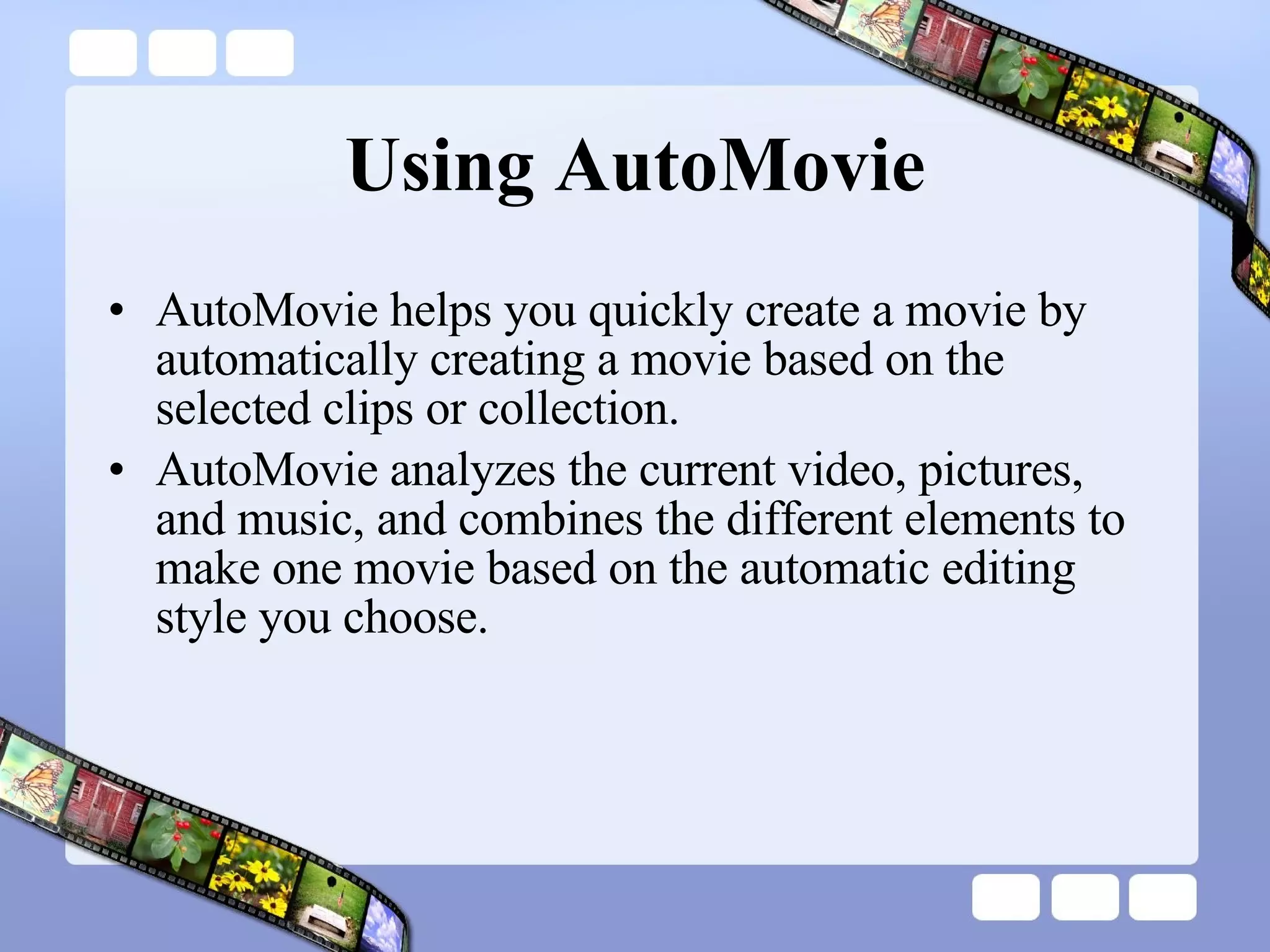 Using AutoMovie AutoMovie helps you quickly create a movie by automatically creating a movie based on the selected clips or collection.  AutoMovie analyzes the current video, pictures, and music, and combines the different elements to make one movie based on the automatic editing style you choose. 
