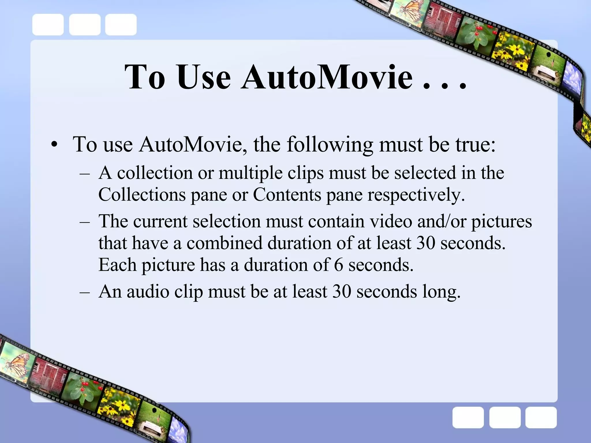 To Use AutoMovie . . . To use AutoMovie, the following must be true:  A collection or multiple clips must be selected in the Collections pane or Contents pane respectively.  The current selection must contain video and/or pictures that have a combined duration of at least 30 seconds. Each picture has a duration of 6 seconds.  An audio clip must be at least 30 seconds long.  