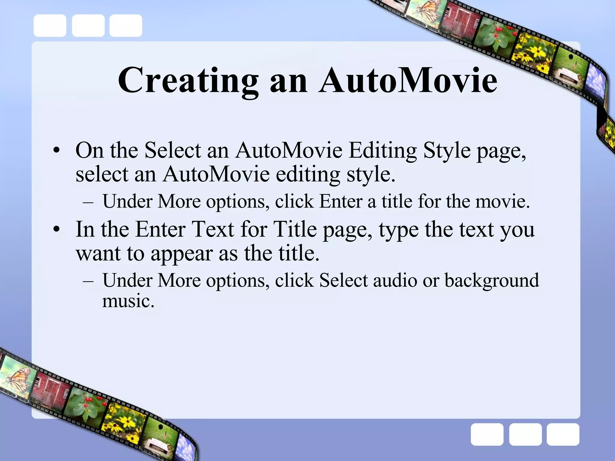 Creating an AutoMovie On the Select an AutoMovie Editing Style page, select an AutoMovie editing style.  Under More options, click Enter a title for the movie.  In the Enter Text for Title page, type the text you want to appear as the title.  Under More options, click Select audio or background music.  