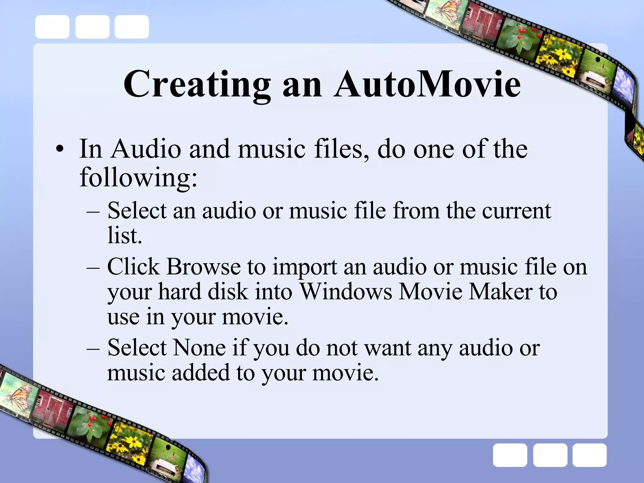 Creating an AutoMovie In Audio and music files, do one of the following:  Select an audio or music file from the current list.  Click Browse to import an audio or music file on your hard disk into Windows Movie Maker to use in your movie.  Select None if you do not want any audio or music added to your movie.  
