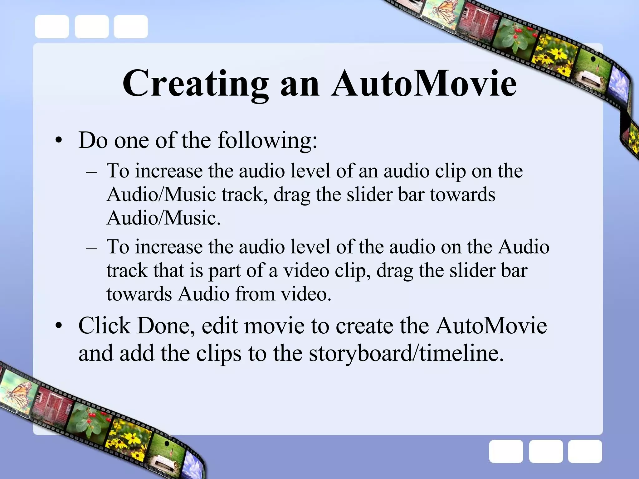 Creating an AutoMovie Do one of the following:  To increase the audio level of an audio clip on the Audio/Music track, drag the slider bar towards Audio/Music.  To increase the audio level of the audio on the Audio track that is part of a video clip, drag the slider bar towards Audio from video.  Click Done, edit movie to create the AutoMovie and add the clips to the storyboard/timeline.  