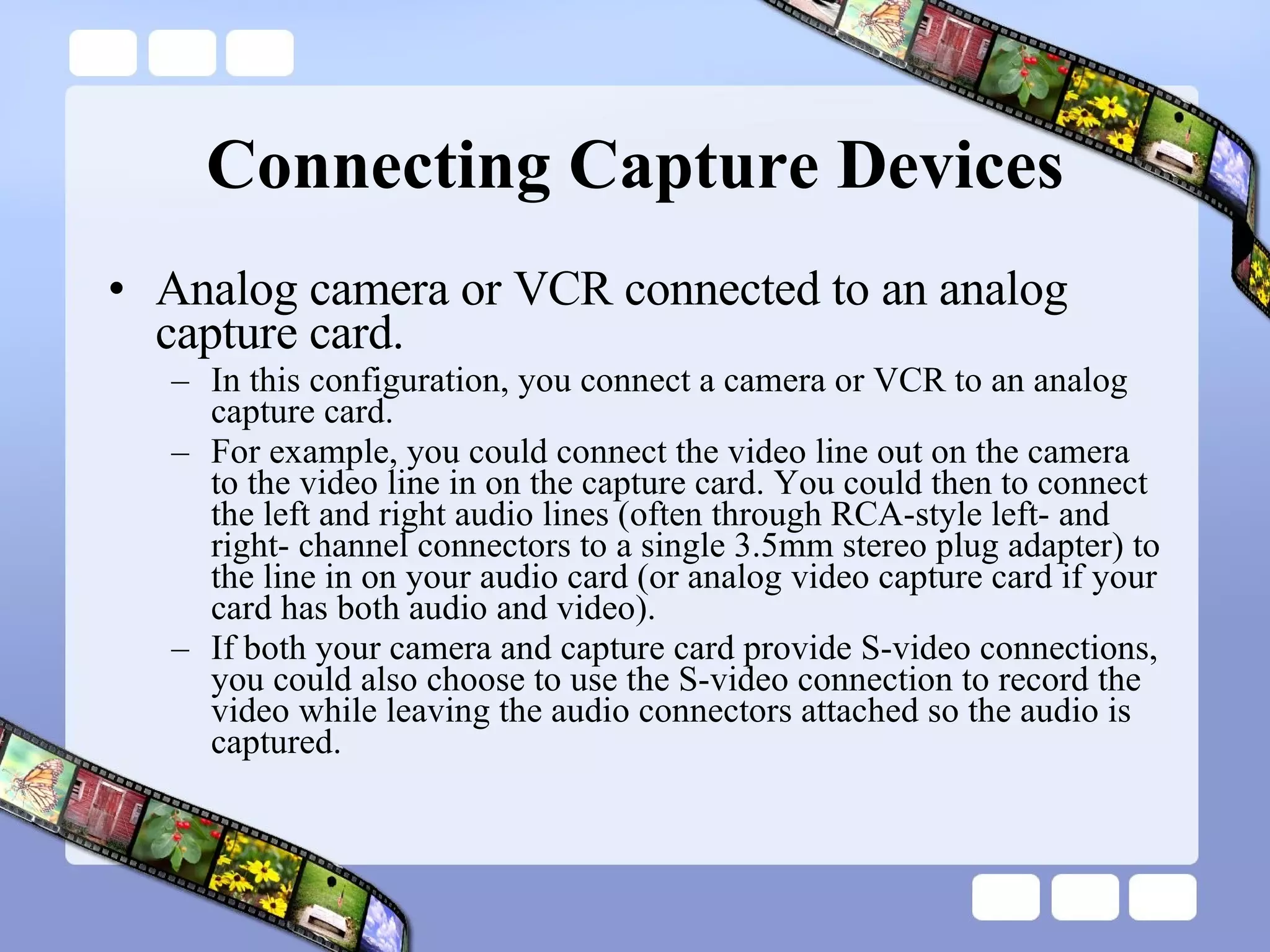 Connecting Capture Devices Analog camera or VCR connected to an analog capture card.  In this configuration, you connect a camera or VCR to an analog capture card.  For example, you could connect the video line out on the camera to the video line in on the capture card. You could then to connect the left and right audio lines (often through RCA-style left- and right- channel connectors to a single 3.5mm stereo plug adapter) to the line in on your audio card (or analog video capture card if your card has both audio and video).  If both your camera and capture card provide S-video connections, you could also choose to use the S-video connection to record the video while leaving the audio connectors attached so the audio is captured.  