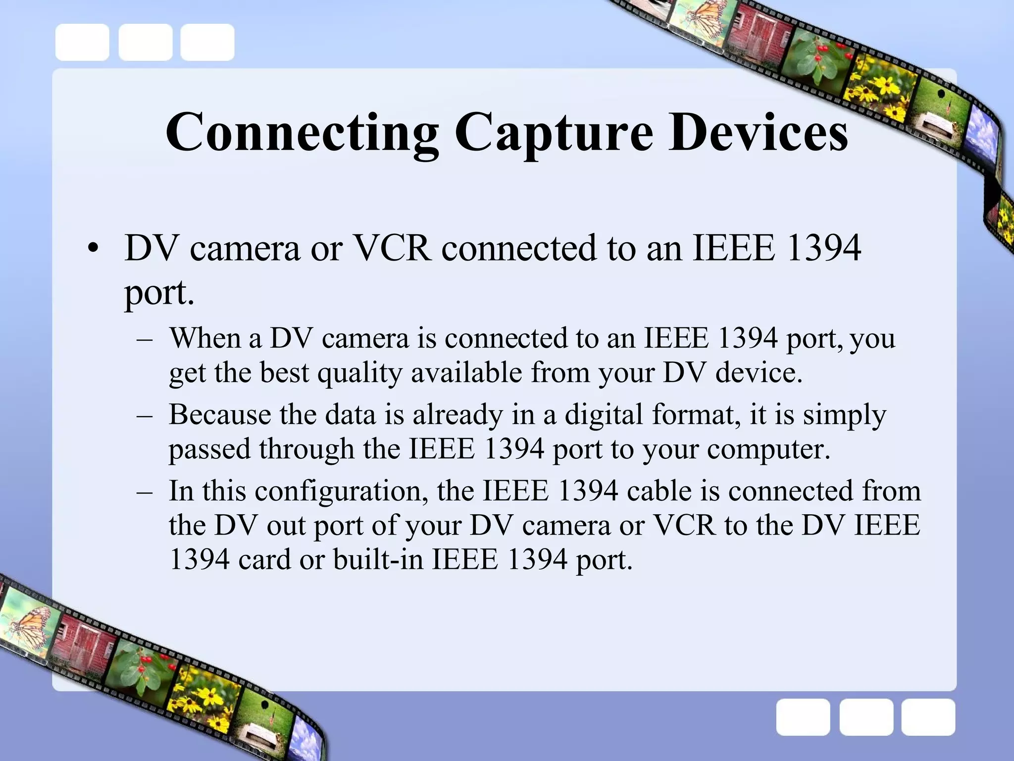 Connecting Capture Devices DV camera or VCR connected to an IEEE 1394 port.  When a DV camera is connected to an IEEE 1394 port, you get the best quality available from your DV device.  Because the data is already in a digital format, it is simply passed through the IEEE 1394 port to your computer.  In this configuration, the IEEE 1394 cable is connected from the DV out port of your DV camera or VCR to the DV IEEE 1394 card or built-in IEEE 1394 port.  