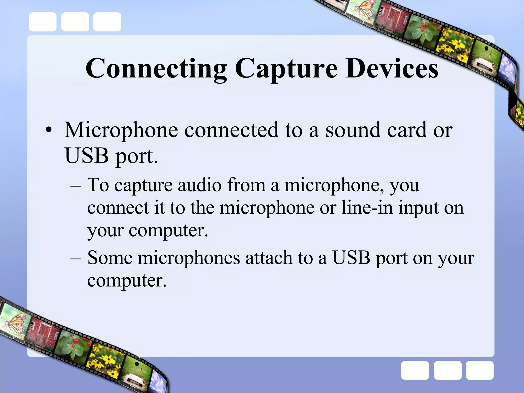 Connecting Capture Devices Microphone connected to a sound card or USB port.  To capture audio from a microphone, you connect it to the microphone or line-in input on your computer.  Some microphones attach to a USB port on your computer.  