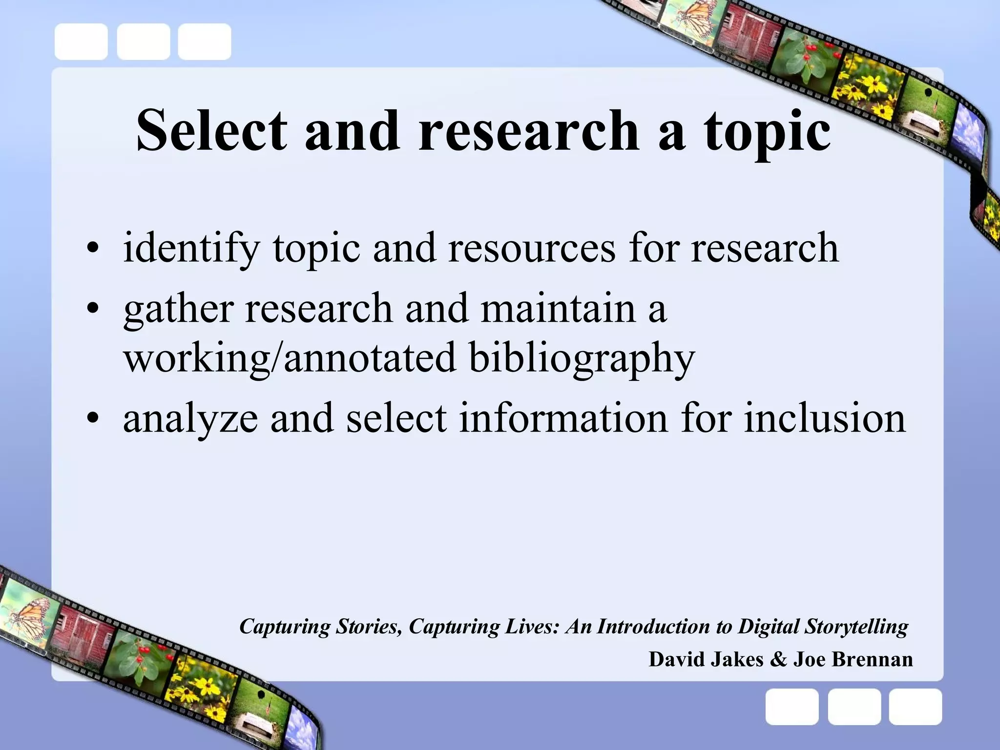 Select and research a topic identify topic and resources for research gather research and maintain a working/annotated bibliography analyze and select information for inclusion Capturing Stories, Capturing Lives: An Introduction to Digital Storytelling   David Jakes & Joe Brennan 