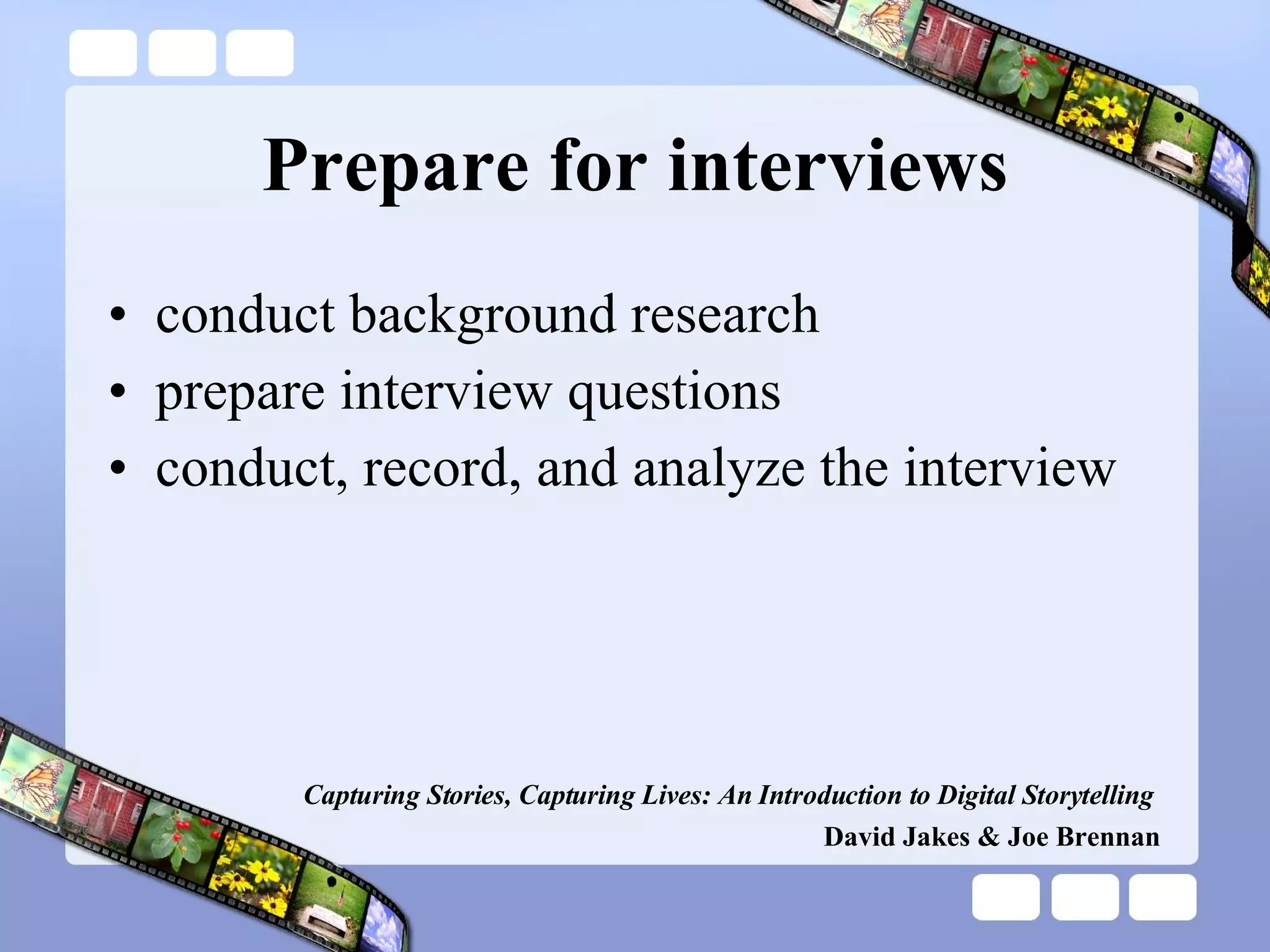 Prepare for interviews conduct background research prepare interview questions conduct, record, and analyze the interview Capturing Stories, Capturing Lives: An Introduction to Digital Storytelling   David Jakes & Joe Brennan 