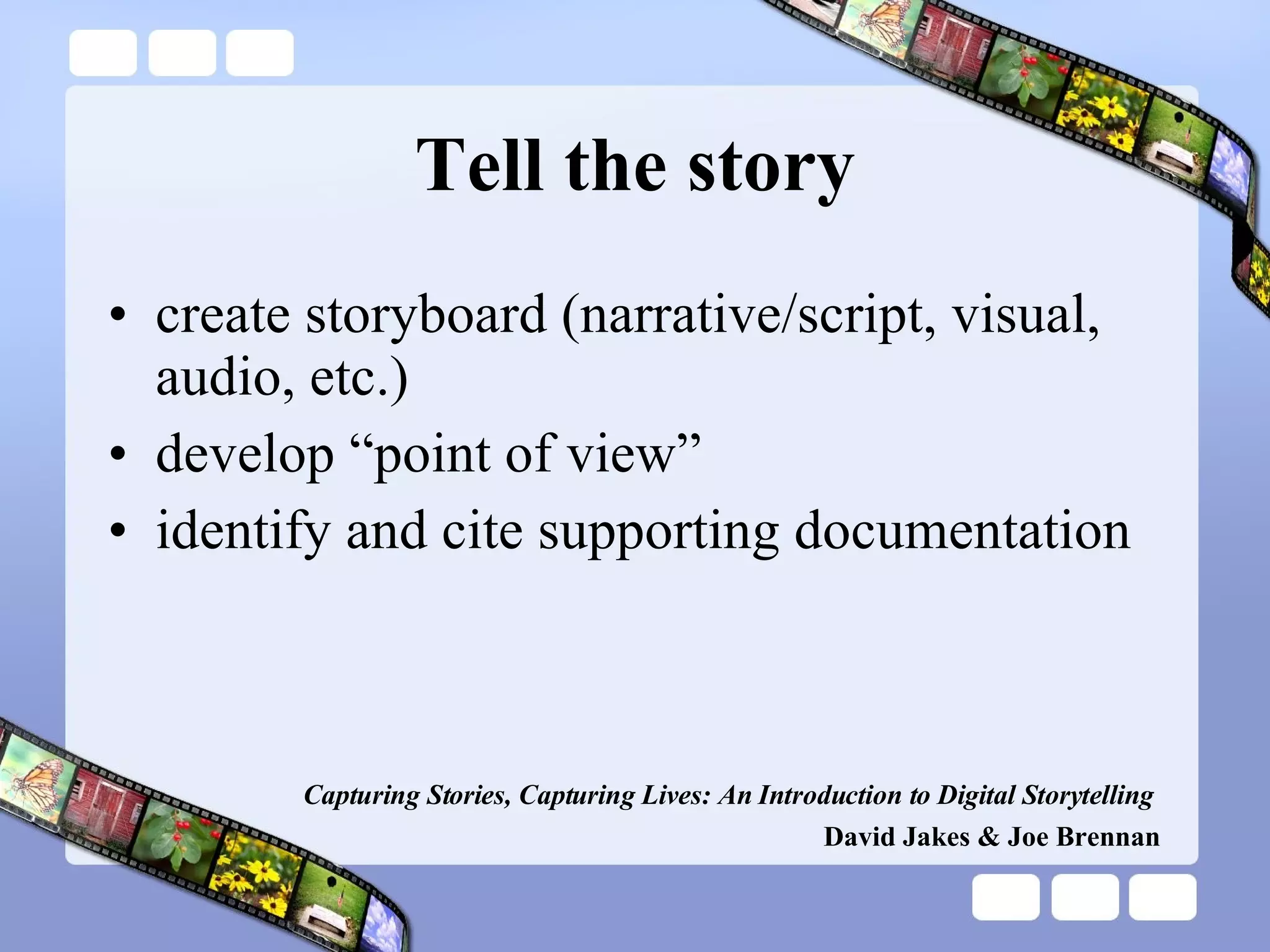 Tell the story create storyboard (narrative/script, visual, audio, etc.) develop “point of view” identify and cite supporting documentation Capturing Stories, Capturing Lives: An Introduction to Digital Storytelling   David Jakes & Joe Brennan 