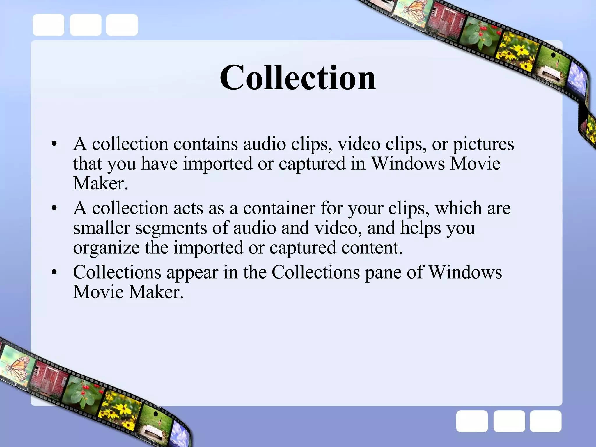 Collection A collection contains audio clips, video clips, or pictures that you have imported or captured in Windows Movie Maker.  A collection acts as a container for your clips, which are smaller segments of audio and video, and helps you organize the imported or captured content.  Collections appear in the Collections pane of Windows Movie Maker.  