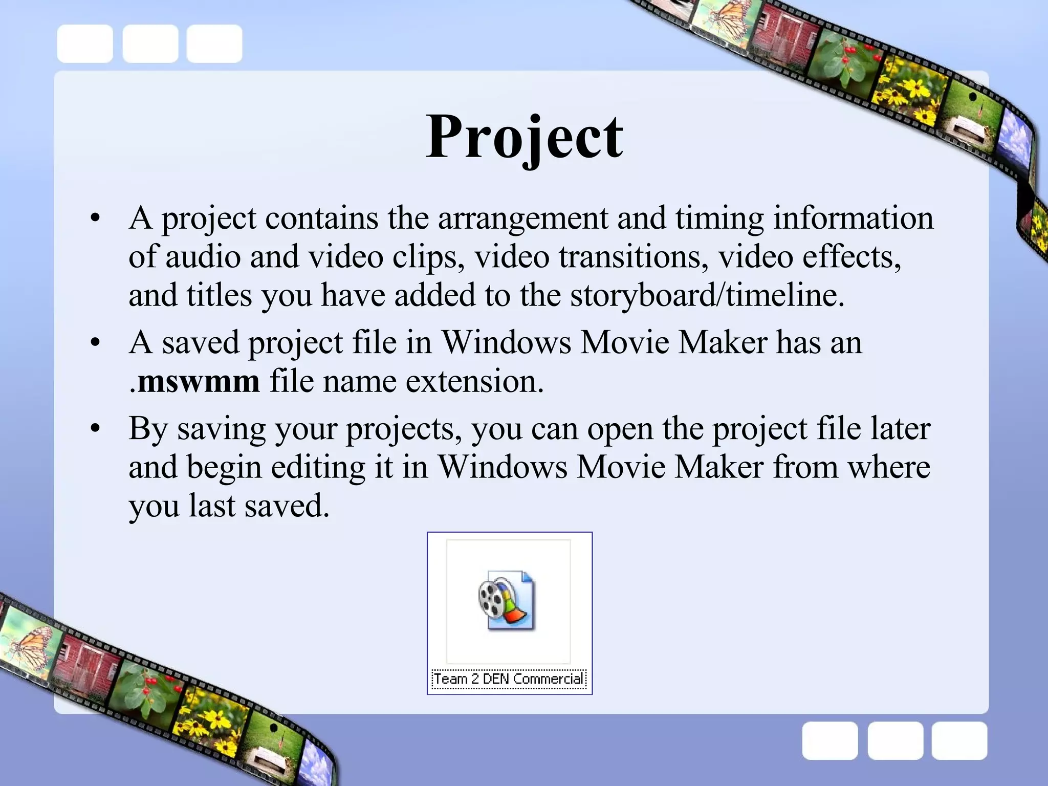 Project A project contains the arrangement and timing information of audio and video clips, video transitions, video effects, and titles you have added to the storyboard/timeline.  A saved project file in Windows Movie Maker has an . mswmm  file name extension.  By saving your projects, you can open the project file later and begin editing it in Windows Movie Maker from where you last saved.  