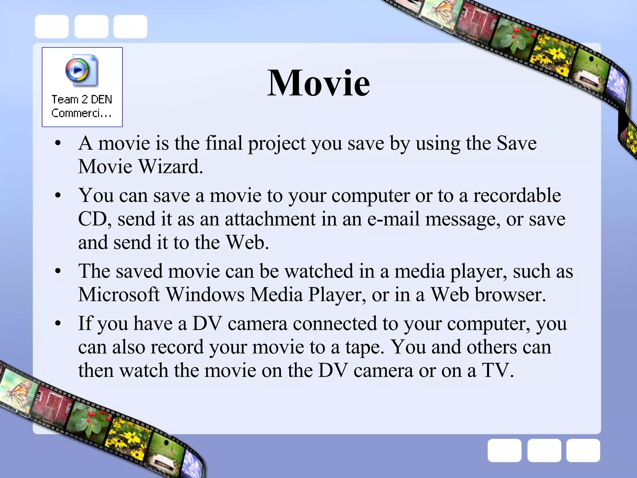 Movie A movie is the final project you save by using the Save Movie Wizard.  You can save a movie to your computer or to a recordable CD, send it as an attachment in an e-mail message, or save and send it to the Web. The saved movie can be watched in a media player, such as Microsoft Windows Media Player, or in a Web browser.  If you have a DV camera connected to your computer, you can also record your movie to a tape. You and others can then watch the movie on the DV camera or on a TV. 