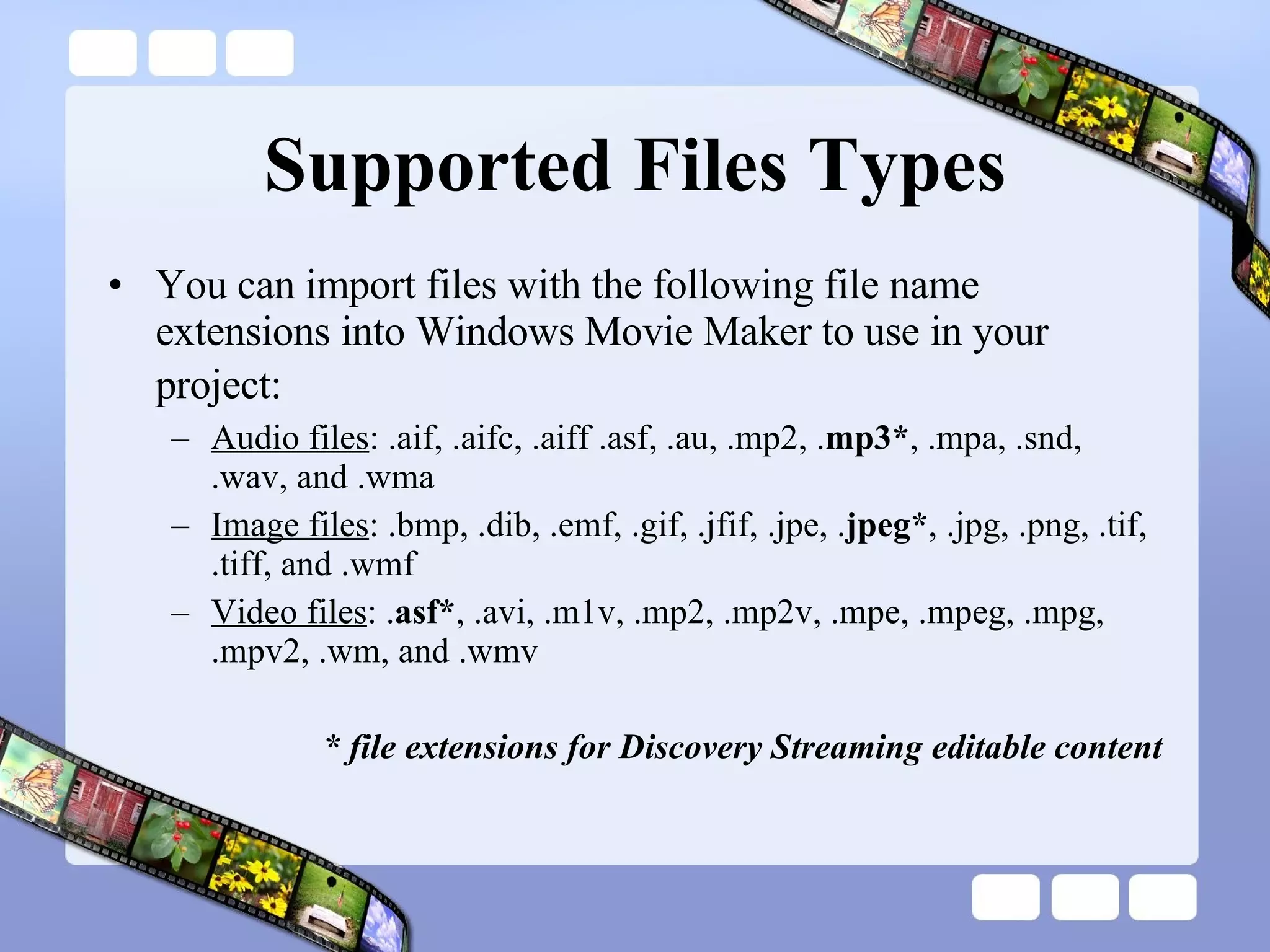 Supported Files Types You can import files with the following file name extensions into Windows Movie Maker to use in your project:   Audio files : .aif, .aifc, .aiff .asf, .au, .mp2, . mp3* , .mpa, .snd, .wav, and .wma  Image files : .bmp, .dib, .emf, .gif, .jfif, .jpe, . jpeg* , .jpg, .png, .tif, .tiff, and .wmf  Video files : . asf* , .avi, .m1v, .mp2, .mp2v, .mpe, .mpeg, .mpg, .mpv2, .wm, and .wmv  * file extensions for Discovery Streaming editable content 