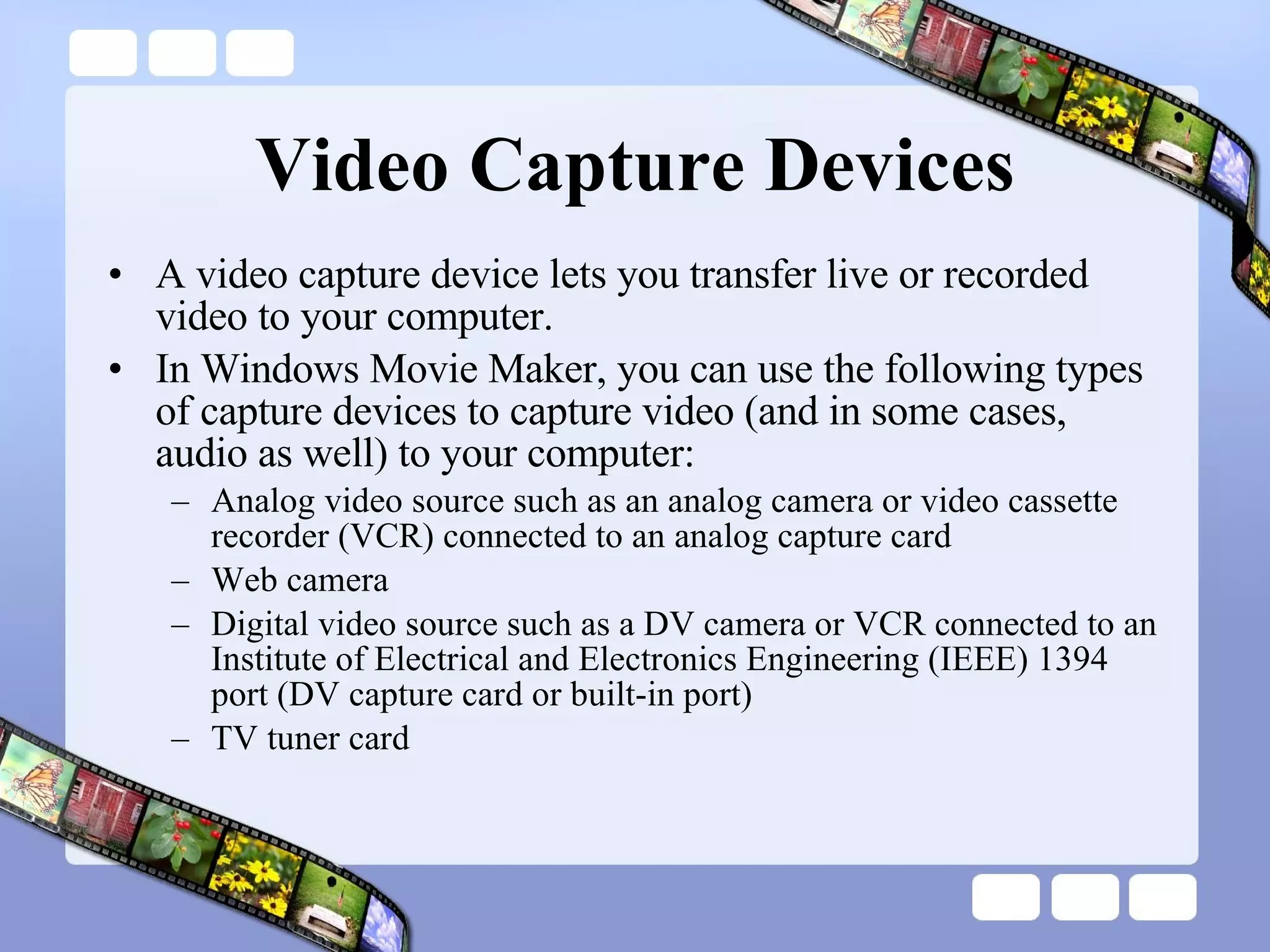 Video Capture Devices A video capture device lets you transfer live or recorded video to your computer.  In Windows Movie Maker, you can use the following types of capture devices to capture video (and in some cases, audio as well) to your computer: Analog video source such as an analog camera or video cassette recorder (VCR) connected to an analog capture card  Web camera  Digital video source such as a DV camera or VCR connected to an Institute of Electrical and Electronics Engineering (IEEE) 1394 port (DV capture card or built-in port)  TV tuner card  