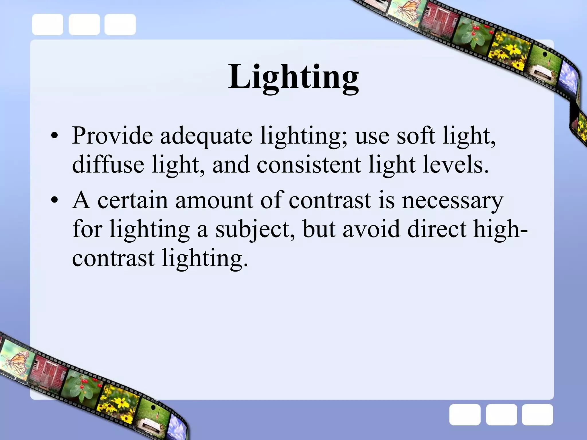 Lighting Provide adequate lighting; use soft light, diffuse light, and consistent light levels.  A certain amount of contrast is necessary for lighting a subject, but avoid direct high-contrast lighting.  