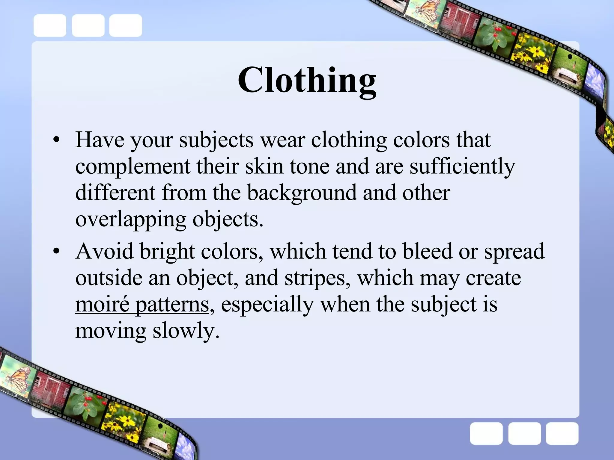 Clothing Have your subjects wear clothing colors that complement their skin tone and are sufficiently different from the background and other overlapping objects.  Avoid bright colors, which tend to bleed or spread outside an object, and stripes, which may create  moiré patterns , especially when the subject is moving slowly.  
