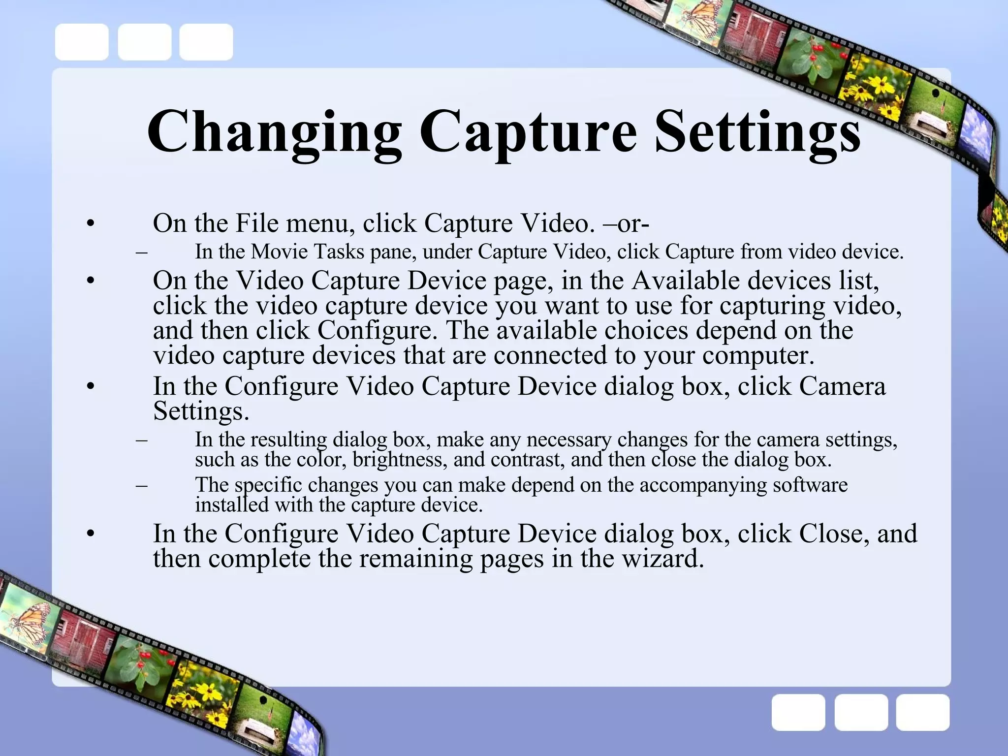 Changing Capture Settings On the File menu, click Capture Video. –or- In the Movie Tasks pane, under Capture Video, click Capture from video device. On the Video Capture Device page, in the Available devices list, click the video capture device you want to use for capturing video, and then click Configure. The available choices depend on the video capture devices that are connected to your computer. In the Configure Video Capture Device dialog box, click Camera Settings.   In the resulting dialog box, make any necessary changes for the camera settings, such as the color, brightness, and contrast, and then close the dialog box.  The specific changes you can make depend on the accompanying software installed with the capture device. In the Configure Video Capture Device dialog box, click Close, and then complete the remaining pages in the wizard.  