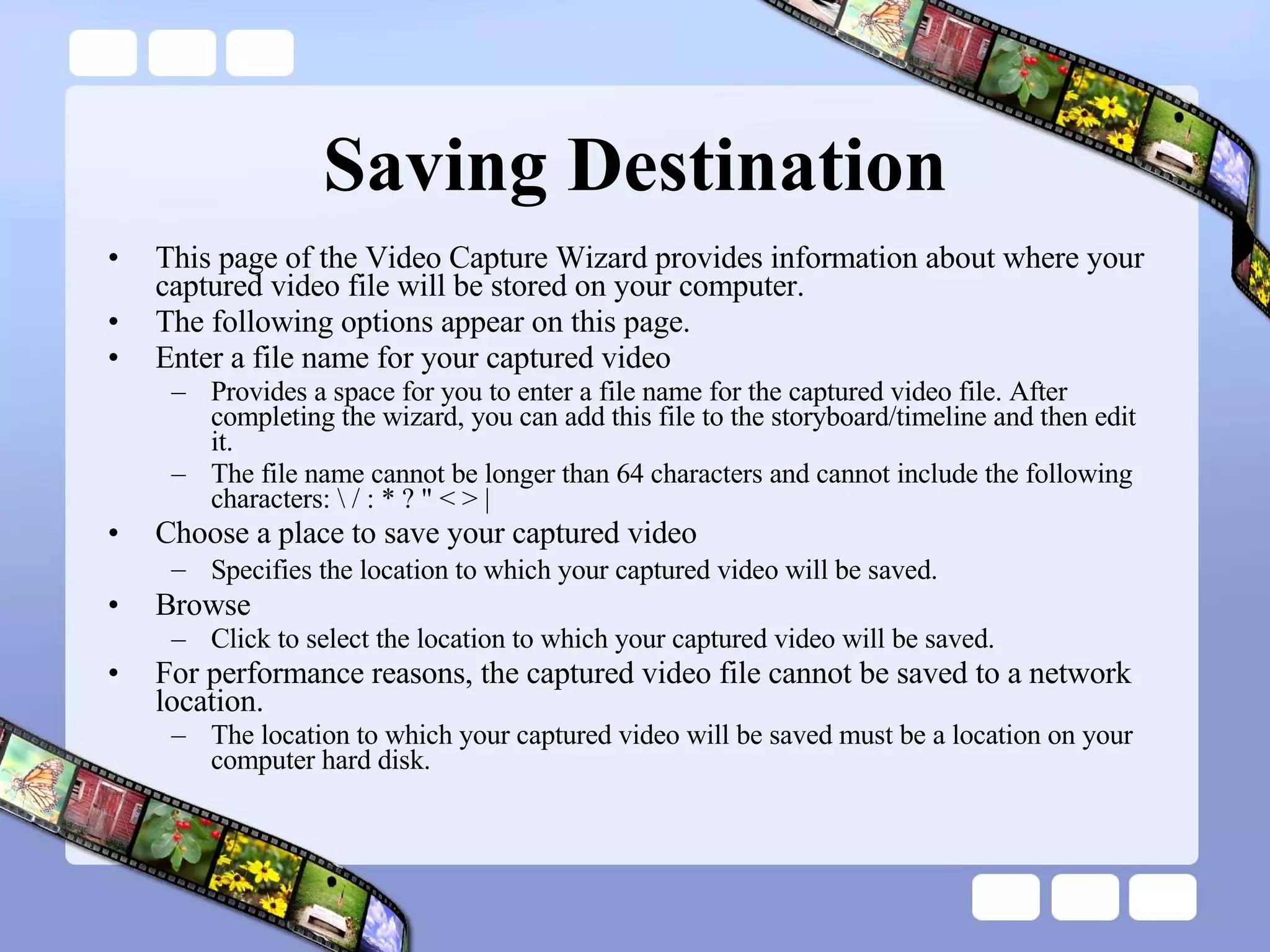 Saving Destination This page of the Video Capture Wizard provides information about where your captured video file will be stored on your computer. The following options appear on this page. Enter a file name for your captured video Provides a space for you to enter a file name for the captured video file. After completing the wizard, you can add this file to the storyboard/timeline and then edit it. The file name cannot be longer than 64 characters and cannot include the following characters: \ / : * ? &quot; < > | Choose a place to save your captured video Specifies the location to which your captured video will be saved.   Browse Click to select the location to which your captured video will be saved. For performance reasons, the captured video file cannot be saved to a network location.  The location to which your captured video will be saved must be a location on your computer hard disk.  