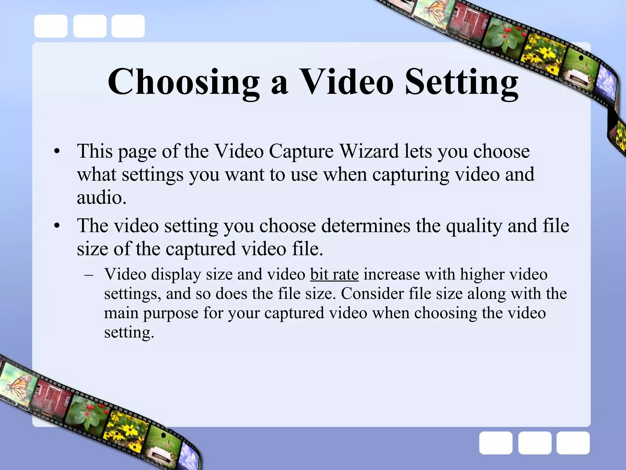 Choosing a Video Setting This page of the Video Capture Wizard lets you choose what settings you want to use when capturing video and audio.  The video setting you choose determines the quality and file size of the captured video file.  Video display size and video  bit rate  increase with higher video settings, and so does the file size. Consider file size along with the main purpose for your captured video when choosing the video setting.  