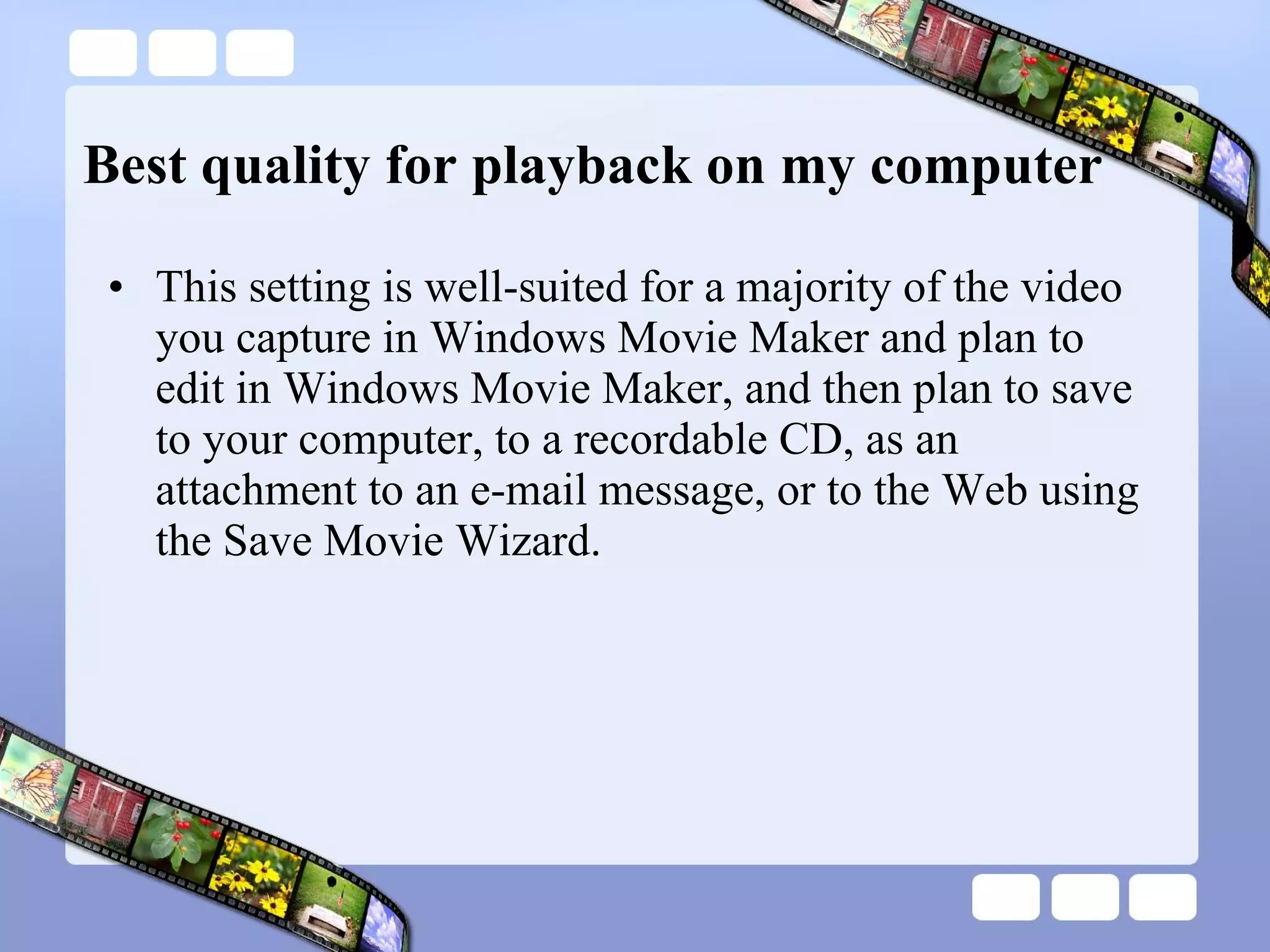 Best quality for playback on my computer This setting is well-suited for a majority of the video you capture in Windows Movie Maker and plan to edit in Windows Movie Maker, and then plan to save to your computer, to a recordable CD, as an attachment to an e-mail message, or to the Web using the Save Movie Wizard. 