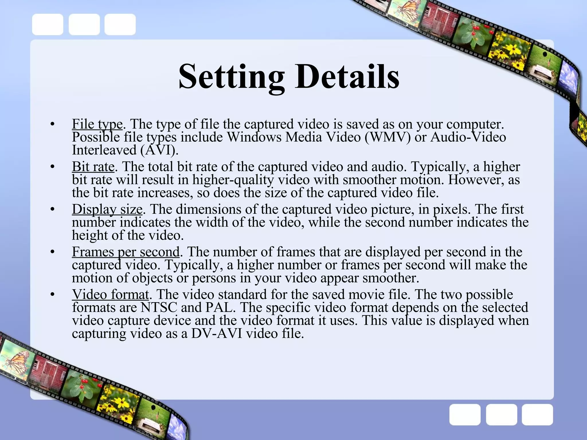 Setting Details  File type . The type of file the captured video is saved as on your computer. Possible file types include Windows Media Video (WMV) or Audio-Video Interleaved (AVI). Bit rate . The total bit rate of the captured video and audio. Typically, a higher bit rate will result in higher-quality video with smoother motion. However, as the bit rate increases, so does the size of the captured video file. Display size . The dimensions of the captured video picture, in pixels. The first number indicates the width of the video, while the second number indicates the height of the video. Frames per second . The number of frames that are displayed per second in the captured video. Typically, a higher number or frames per second will make the motion of objects or persons in your video appear smoother. Video format . The video standard for the saved movie file. The two possible formats are NTSC and PAL. The specific video format depends on the selected video capture device and the video format it uses. This value is displayed when capturing video as a DV-AVI video file. 