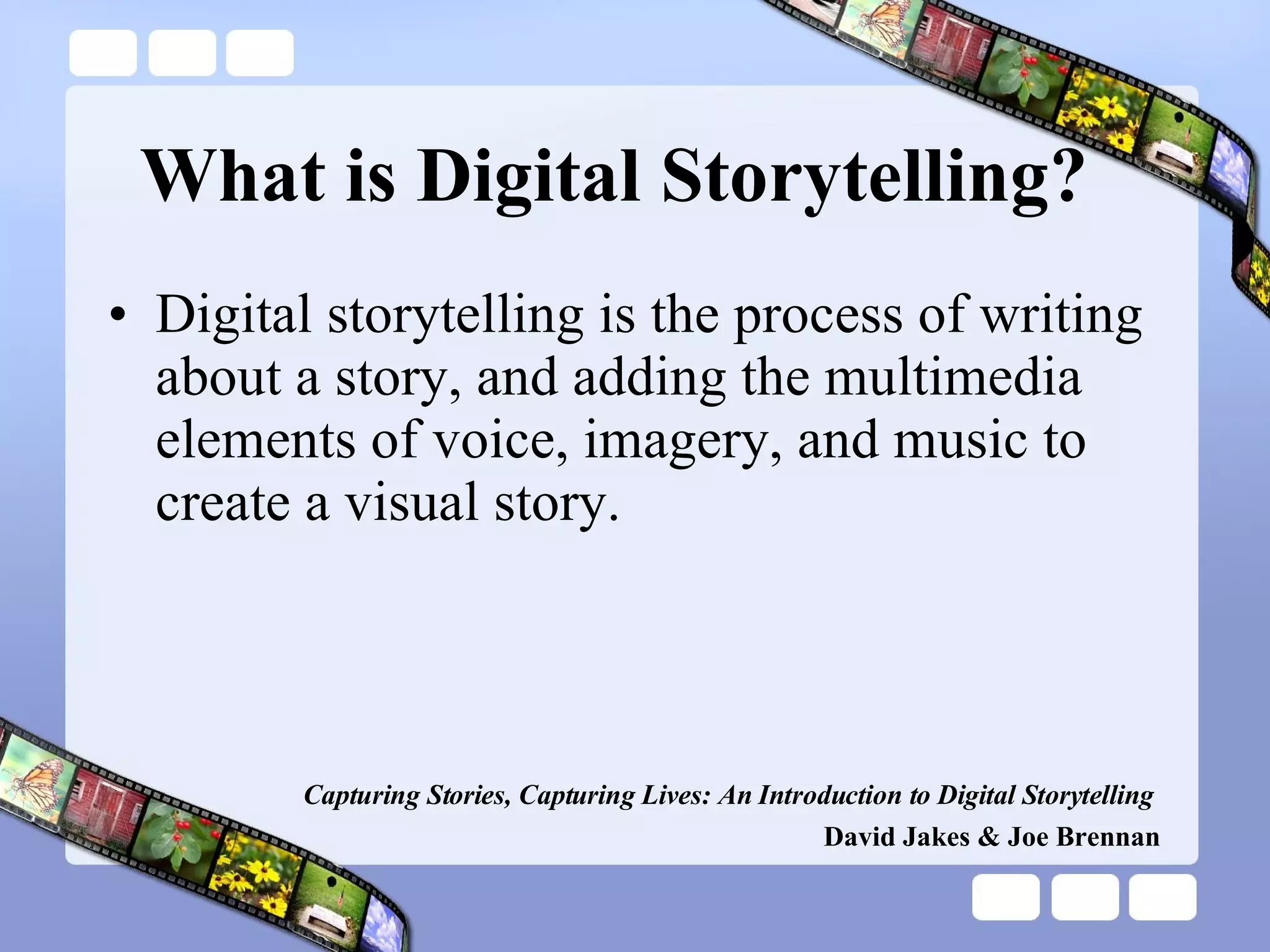 What is Digital Storytelling? Digital storytelling is the process of writing about a story, and adding the multimedia elements of voice, imagery, and music to create a visual story. Capturing Stories, Capturing Lives: An Introduction to Digital Storytelling   David Jakes & Joe Brennan 