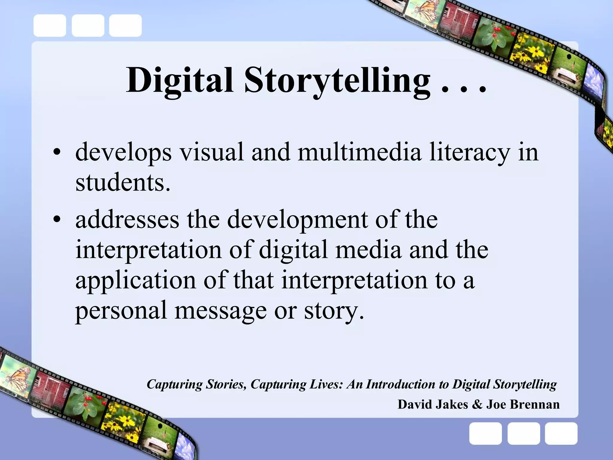 Digital Storytelling . . . develops visual and multimedia literacy in students. addresses the development of the interpretation of digital media and the application of that interpretation to a personal message or story. Capturing Stories, Capturing Lives: An Introduction to Digital Storytelling   David Jakes & Joe Brennan 