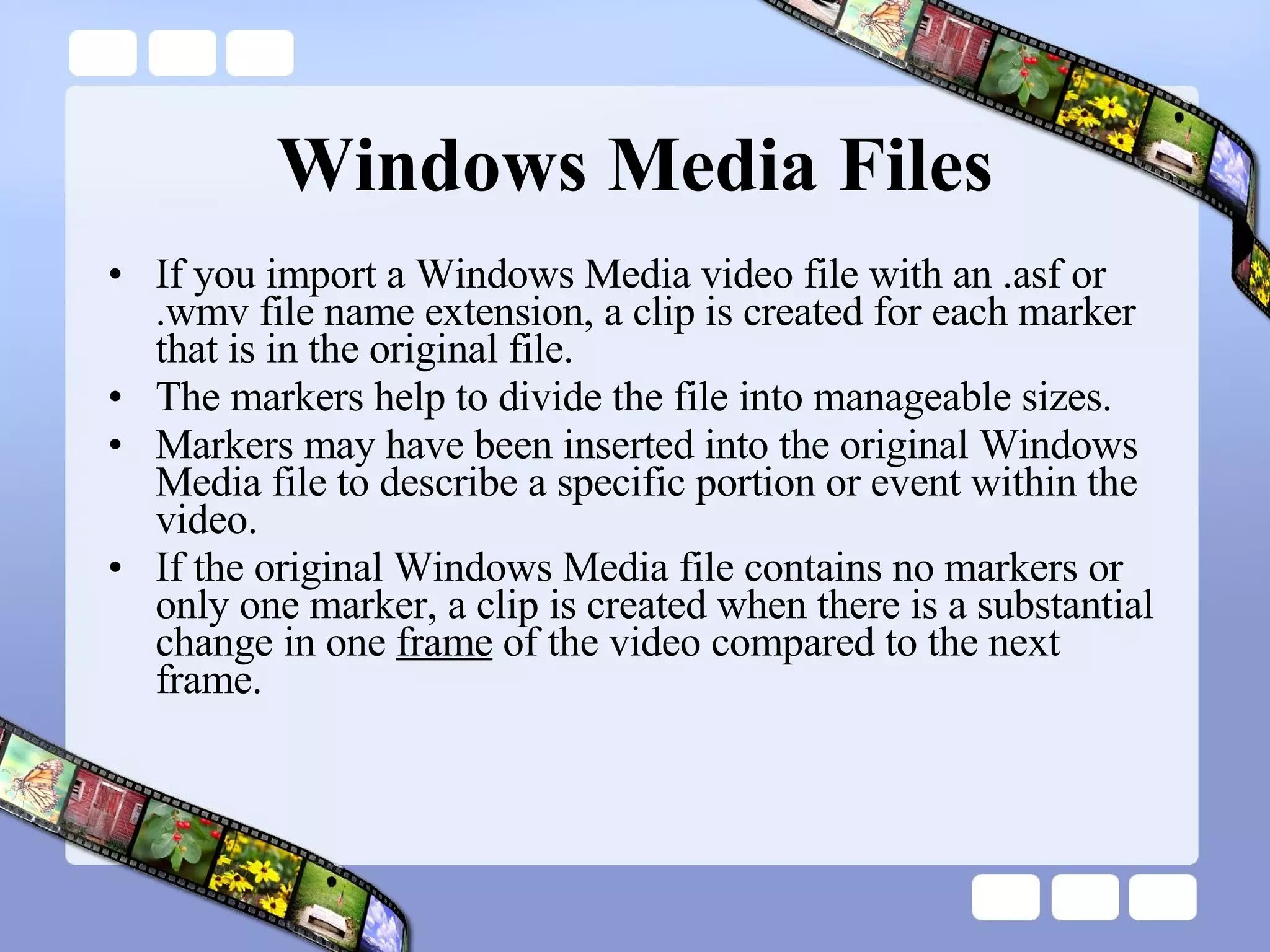 Windows Media Files If you import a Windows Media video file with an .asf or .wmv file name extension, a clip is created for each marker that is in the original file.  The markers help to divide the file into manageable sizes.  Markers may have been inserted into the original Windows Media file to describe a specific portion or event within the video.  If the original Windows Media file contains no markers or only one marker, a clip is created when there is a substantial change in one  frame  of the video compared to the next frame.  