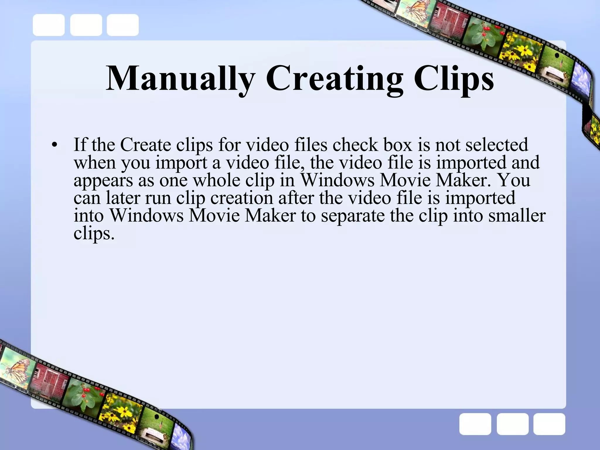 Manually Creating Clips If the Create clips for video files check box is not selected when you import a video file, the video file is imported and appears as one whole clip in Windows Movie Maker. You can later run clip creation after the video file is imported into Windows Movie Maker to separate the clip into smaller clips. 