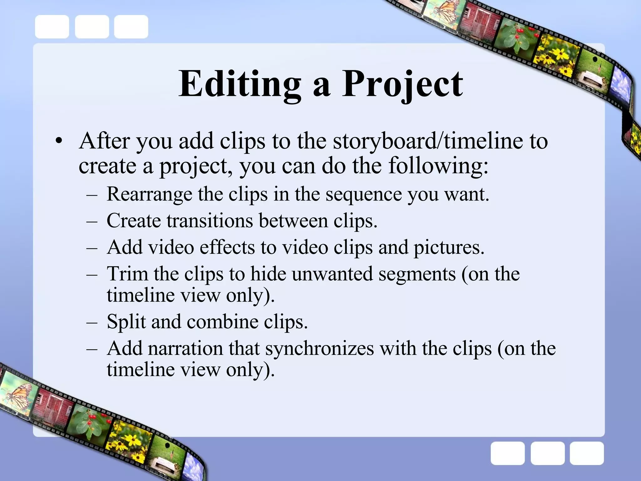 Editing a Project After you add clips to the storyboard/timeline to create a project, you can do the following:  Rearrange the clips in the sequence you want.  Create transitions between clips.  Add video effects to video clips and pictures.  Trim the clips to hide unwanted segments (on the timeline view only).  Split and combine clips.  Add narration that synchronizes with the clips (on the timeline view only).  