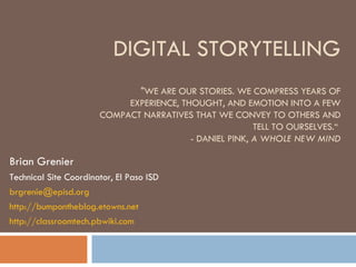DIGITAL STORYTELLING &quot;WE ARE OUR STORIES. WE COMPRESS YEARS OF EXPERIENCE, THOUGHT, AND EMOTION INTO A FEW COMPACT NARRATIVES THAT WE CONVEY TO OTHERS AND TELL TO OURSELVES.“  - DANIEL PINK,  A WHOLE NEW MIND Brian Grenier Technical Site Coordinator, El Paso ISD [email_address] http://bumpontheblog.etowns.net http:// classroomtech.pbwiki.com 