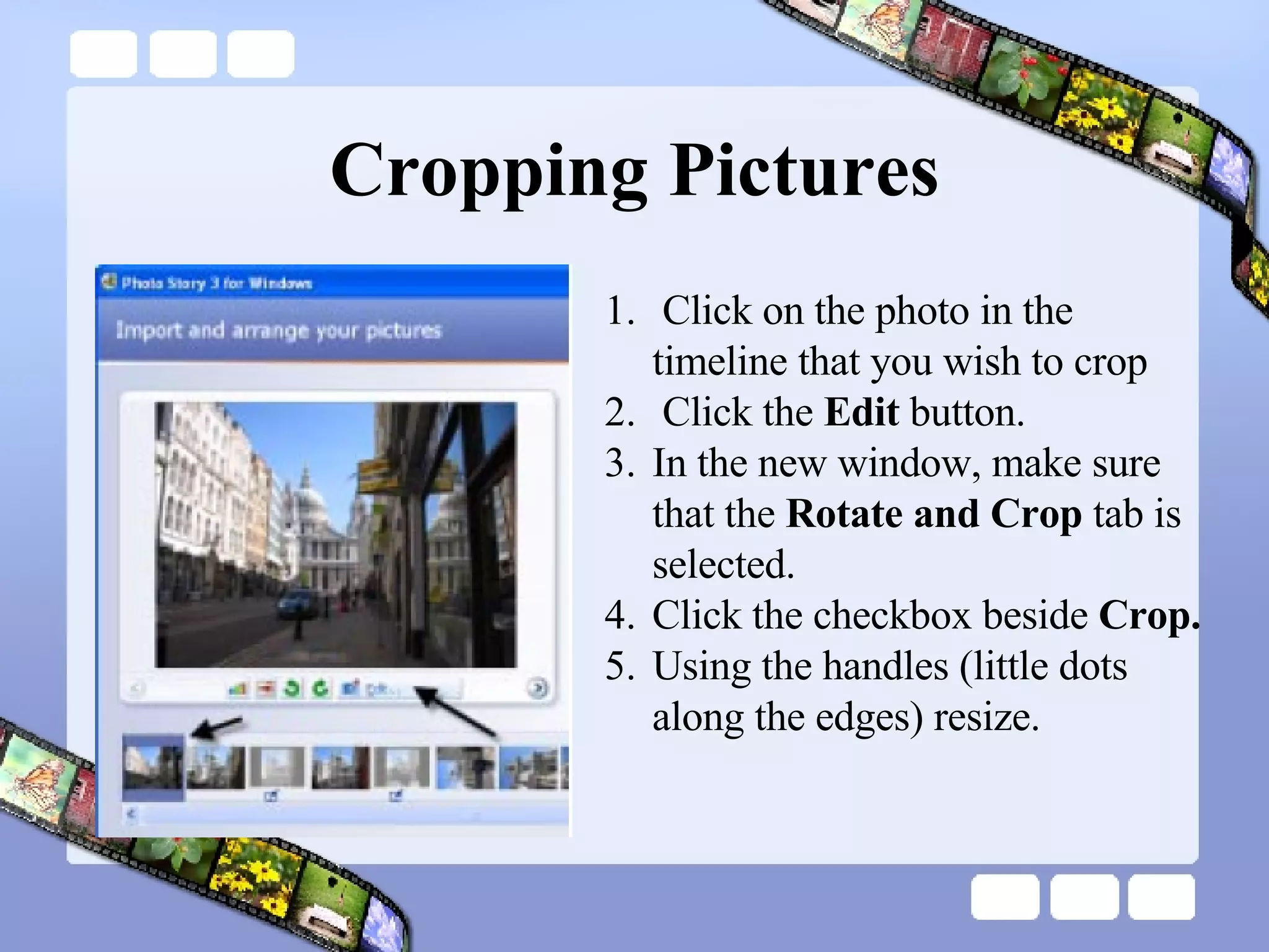 Cropping Pictures Click on the photo in the  timeline that you wish to crop  Click the  Edit  button. In the new window, make sure that the  Rotate and Crop  tab is selected.  Click the checkbox beside  Crop. Using the handles (little dots along the edges) resize. 