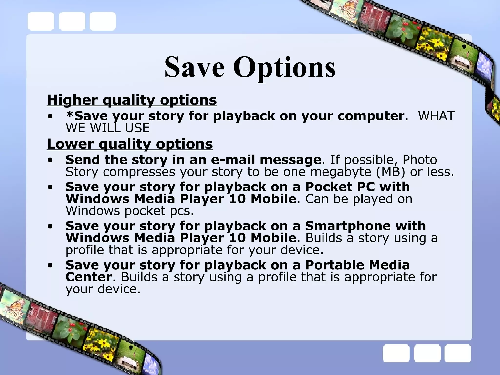 Save Options Higher quality options *Save your story for playback on your computer .  WHAT WE WILL USE Lower quality options Send the story in an e-mail message . If possible, Photo Story compresses your story to be one megabyte (MB) or less. Save your story for playback on a Pocket PC with Windows Media Player 10 Mobile . Can be played on Windows pocket pcs. Save your story for playback on a Smartphone with Windows Media Player 10 Mobile . Builds a story using a profile that is appropriate for your device. Save your story for playback on a Portable Media Center . Builds a story using a profile that is appropriate for your device. 