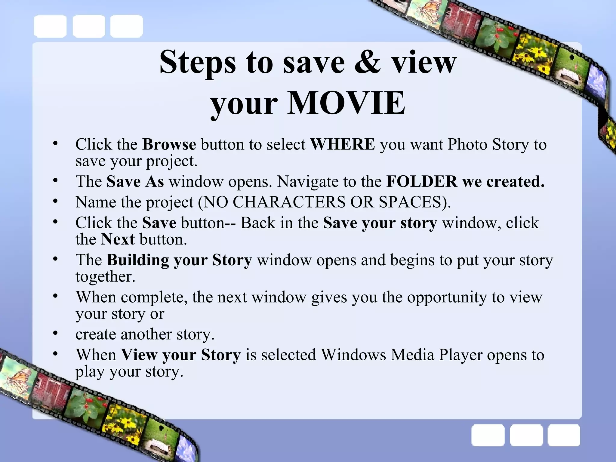 Steps to save & view your MOVIE Click the  Browse  button to select  WHERE  you want Photo Story to save your project. The  Save As  window opens. Navigate to the  FOLDER we created. Name the project (NO CHARACTERS OR SPACES). Click the  Save  button-- Back in the  Save your story  window, click the  Next  button. The  Building your Story  window opens and begins to put your story together. When complete, the next window gives you the opportunity to view your story or  create another story. When  View your Story  is selected Windows Media Player opens to play your story. 
