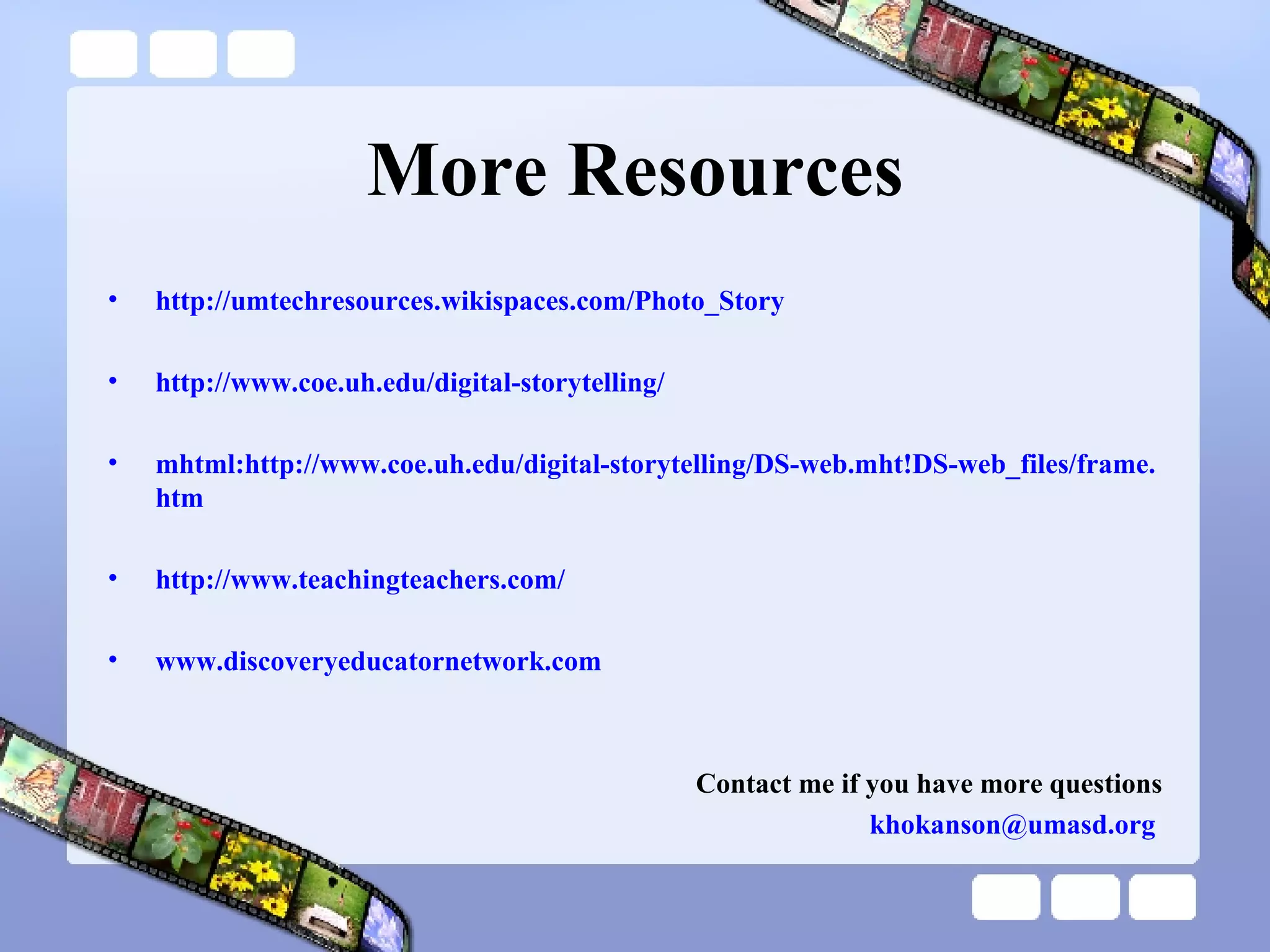 More Resources http://umtechresources.wikispaces.com/Photo_Story   http://www.coe.uh.edu/digital-storytelling/ mhtml :http://www. coe .uh. edu/digital-storytelling/DS-web . mht ! DS-web_files/frame . htm http://www.teachingteachers.com/   www.discoveryeducatornetwork.com   Contact me if you have more questions [email_address]   
