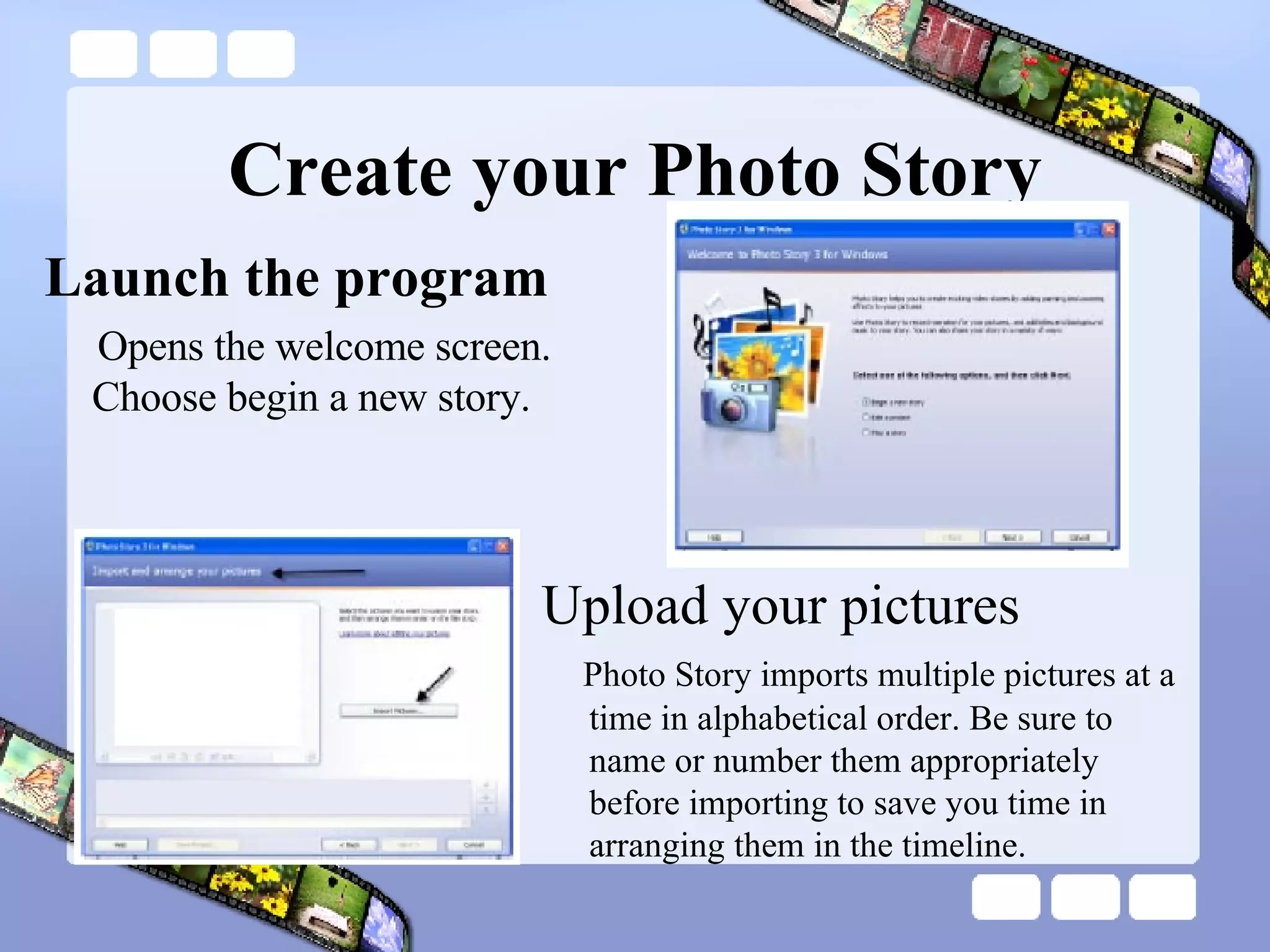 Create your Photo Story Launch the program Opens the welcome screen. Choose begin a new story. Upload your pictures Photo Story imports multiple pictures at a time in alphabetical order. Be sure to name or number them appropriately before importing to save you time in arranging them in the timeline. 