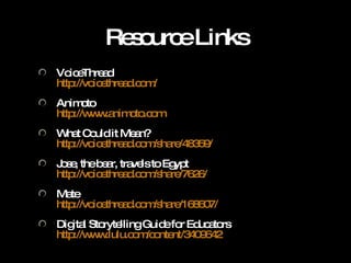 Resource Links VoiceThread http://voicethread.com/   Animoto http://www.animoto.com   What Could it Mean? http://voicethread.com/share/48359/   Jose, the bear, travels to Egypt http://voicethread.com/share/7626/ Mate http://voicethread.com/share/168607/ Digital Storytelling Guide for Educators http://www.lulu.com/content/3409642   