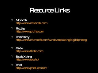 Resource Links Mixbook http://www.mixbook.com   PicLits http://www.piclits.com   PhotoStory http://www.microsoft.com/windowsxp/using/digitalphotography/PhotoStory/default.mspx   Flickr http://www.flickr.com   Stock Xchng http://www.sxc.hu/   Photl http://www.photl.com/en/   