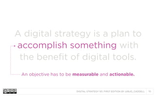 A digital strategy is a plan to
accomplish something with
the benefit of digital tools.
An objective has to be measurable and actionable.

DIGITAL STRATEGY 101, FIRST EDITION BY @BUD_CADDELL

10

 