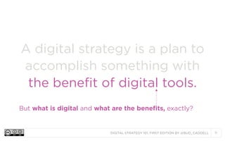 A digital strategy is a plan to
accomplish something with
the benefit of digital tools.
But what is digital and what are the benefits, exactly?

DIGITAL STRATEGY 101, FIRST EDITION BY @BUD_CADDELL

11

 