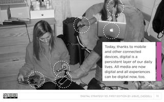 Today, thanks to mobile
and other connected
devices, digital is a
persistent layer of our daily
lives. All media are now
digital and all experiences
can be digital now, too.

DIGITAL STRATEGY 101, FIRST EDITION BY @BUD_CADDELL

13

 