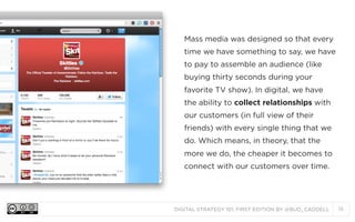 Mass media was designed so that every
time we have something to say, we have
to pay to assemble an audience (like
buying thirty seconds during your
favorite TV show). In digital, we have
the ability to collect relationships with
our customers (in full view of their
friends) with every single thing that we
do. Which means, in theory, that the
more we do, the cheaper it becomes to
connect with our customers over time.

DIGITAL STRATEGY 101, FIRST EDITION BY @BUD_CADDELL

15

 