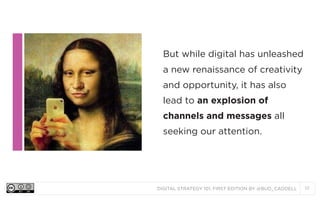 But while digital has unleashed
a new renaissance of creativity
and opportunity, it has also
lead to an explosion of
channels and messages all
seeking our attention.

DIGITAL STRATEGY 101, FIRST EDITION BY @BUD_CADDELL

17

 