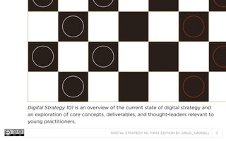 Digital Strategy 101 is an overview of the current state of digital strategy and
an exploration of core concepts, deliverables, and thought-leaders relevant to
young practitioners.
DIGITAL STRATEGY 101, FIRST EDITION BY @BUD_CADDELL

2

 
