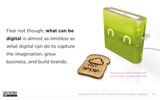 Fear not though, what can be
digital is almost as limitless as
what digital can do to capture
the imagination, grow
business, and build brands.
How about a digital toaster that
prints today’s weather forecast?

DIGITAL STRATEGY 101, FIRST EDITION BY @BUD_CADDELL

20

 