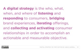 A digital strategy is the who, what,
when, and where of listening and
responding to consumers, bridging
brand experiences, iterating offerings,
and collecting and activating consumer
relationships in order to accomplish an
actionable and measurable objective.
DIGITAL STRATEGY 101, FIRST EDITION BY @BUD_CADDELL

24

 