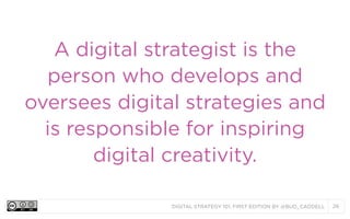 A digital strategist is the
person who develops and
oversees digital strategies and
is responsible for inspiring
digital creativity.
DIGITAL STRATEGY 101, FIRST EDITION BY @BUD_CADDELL

26

 