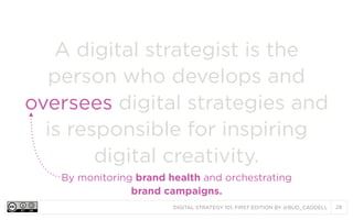 A digital strategist is the
person who develops and
oversees digital strategies and
is responsible for inspiring
digital creativity.
By monitoring brand health and orchestrating
brand campaigns.
DIGITAL STRATEGY 101, FIRST EDITION BY @BUD_CADDELL

28

 