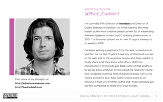 ABOUT THE AUTHOR,

@Bud_Caddell
I’m currently SVP, Director of Invention and Director of
Digital Strategy at Deutsch LA. I was listed by Business
Insider as the most creative person, under 30, in advertising.
Adweek listed me in their top 50 industry professionals of
2012. The Guardian placed me in their 10 digital strategists
to watch in 2013.
I’ve been earning a paycheck from the web, in one form or
another, for the last 17 years. I owe any professional success
to the web and to the generous people who have used it to
freely share what they know with others. With this
presentation, I’m trying to pay back some of that kindness
by giving away whatever I know about the relatively young
and constantly evolving field of digital strategy. I am by no
Find more of my thoughts at:
http://whatconsumesme.com
http://budcaddell.com

means an expert, but I have spent several years as an
amateur. I hope you find this useful and I hope someday you
too feel compelled to share all of your secrets.

DIGITAL STRATEGY 101, FIRST EDITION BY @BUD_CADDELL

3

 