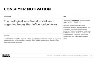 CONSUMER MOTIVATION
DEFINITION

USE

The biological, emotional, social, and
cognitive forces that influence behavior

“Behavior is motivation filtered through
opportunity.” – Clay Shirky

EXAMPLE

I want to lose weight for my High School reunion because I want people to pay more
attention to my six-figure salary than my waist line because I derive personal value
from the opinion of others.

In digital, we too often focus on
consumer behavior without delving into
the messy motivations behind that
behavior. People tweet about our brand,
but before we ask them to tweet about
our new brand campaign we should
understand why they tweet to begin
with.

DIGITAL STRATEGY 101, FIRST EDITION BY @BUD_CADDELL

39

 